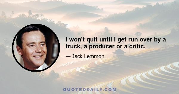 I won't quit until I get run over by a truck, a producer or a critic.