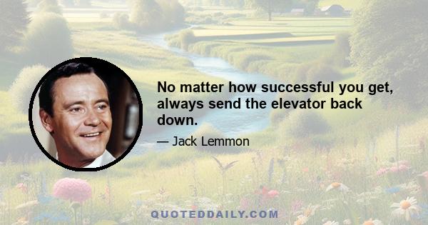 No matter how successful you get, always send the elevator back down.