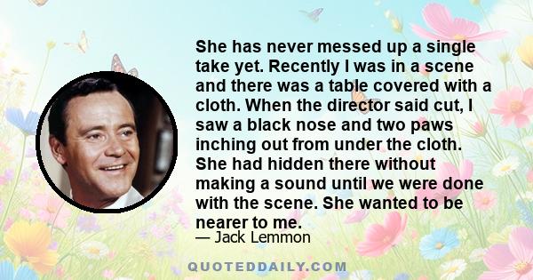 She has never messed up a single take yet. Recently I was in a scene and there was a table covered with a cloth. When the director said cut, I saw a black nose and two paws inching out from under the cloth. She had