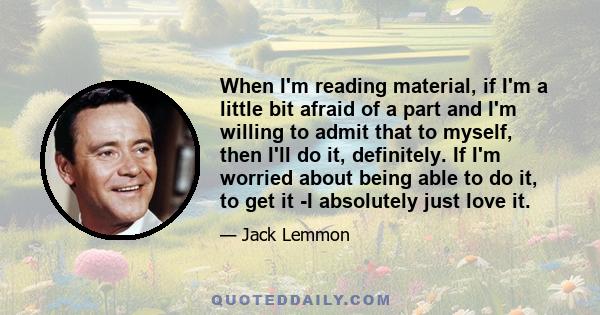 When I'm reading material, if I'm a little bit afraid of a part and I'm willing to admit that to myself, then I'll do it, definitely. If I'm worried about being able to do it, to get it -I absolutely just love it.