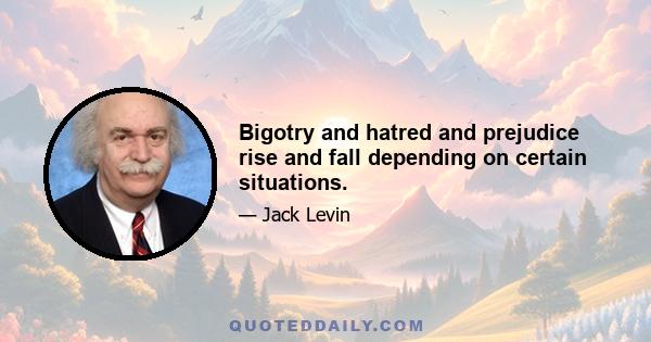 Bigotry and hatred and prejudice rise and fall depending on certain situations.