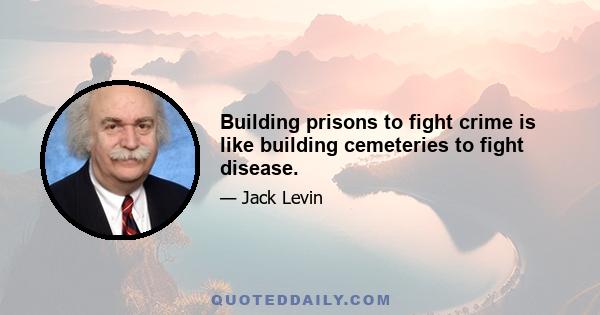 Building prisons to fight crime is like building cemeteries to fight disease.