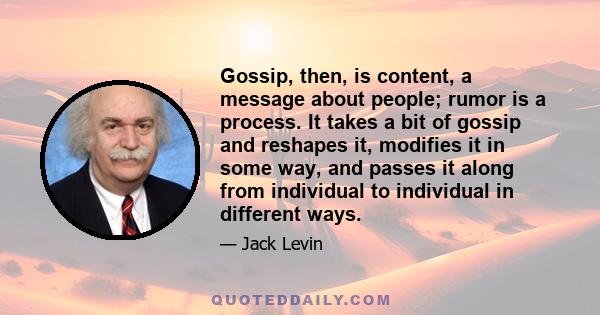 Gossip, then, is content, a message about people; rumor is a process. It takes a bit of gossip and reshapes it, modifies it in some way, and passes it along from individual to individual in different ways.