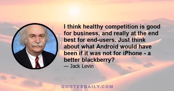 I think healthy competition is good for business, and really at the end best for end-users. Just think about what Android would have been if it was not for iPhone - a better blackberry?