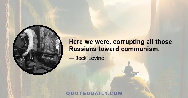 Here we were, corrupting all those Russians toward communism.