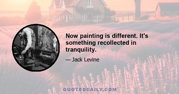 Now painting is different. It's something recollected in tranquility.