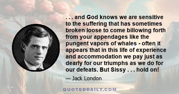 . . . and God knows we are sensitive to the suffering that has sometimes broken loose to come billowing forth from your appendages like the pungent vapors of whales - often it appears that in this life of experience and 