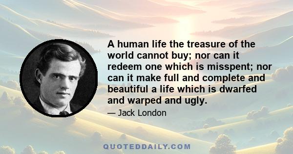 A human life the treasure of the world cannot buy; nor can it redeem one which is misspent; nor can it make full and complete and beautiful a life which is dwarfed and warped and ugly.