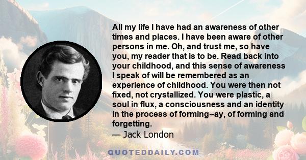 All my life I have had an awareness of other times and places. I have been aware of other persons in me. Oh, and trust me, so have you, my reader that is to be. Read back into your childhood, and this sense of awareness 