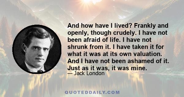 And how have I lived? Frankly and openly, though crudely. I have not been afraid of life. I have not shrunk from it. I have taken it for what it was at its own valuation. And I have not been ashamed of it. Just as it