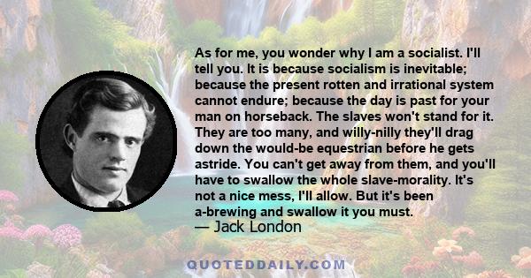 As for me, you wonder why I am a socialist. I'll tell you. It is because socialism is inevitable; because the present rotten and irrational system cannot endure; because the day is past for your man on horseback. The