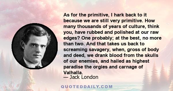 As for the primitive, I hark back to it because we are still very primitive. How many thousands of years of culture, think you, have rubbed and polished at our raw edges? One probably; at the best, no more than two. And 