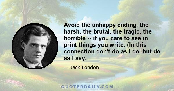 Avoid the unhappy ending, the harsh, the brutal, the tragic, the horrible -- if you care to see in print things you write. (In this connection don't do as I do, but do as I say.