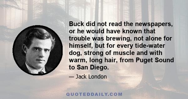 Buck did not read the newspapers, or he would have known that trouble was brewing, not alone for himself, but for every tide-water dog, strong of muscle and with warm, long hair, from Puget Sound to San Diego.