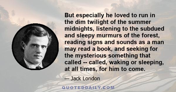 But especially he loved to run in the dim twilight of the summer midnights, listening to the subdued and sleepy murmurs of the forest, reading signs and sounds as a man may read a book, and seeking for the mysterious