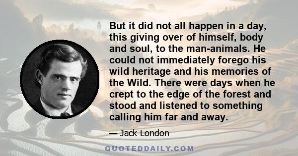 But it did not all happen in a day, this giving over of himself, body and soul, to the man-animals. He could not immediately forego his wild heritage and his memories of the Wild. There were days when he crept to the