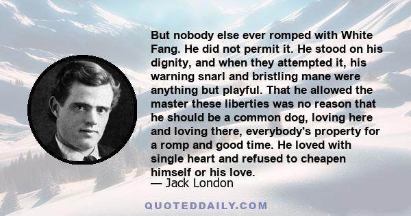 But nobody else ever romped with White Fang. He did not permit it. He stood on his dignity, and when they attempted it, his warning snarl and bristling mane were anything but playful. That he allowed the master these