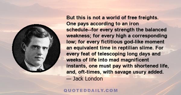 But this is not a world of free freights. One pays according to an iron schedule--for every strength the balanced weakness; for every high a corresponding low; for every fictitious god-like moment an equivalent time in