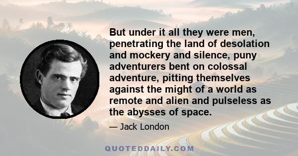 But under it all they were men, penetrating the land of desolation and mockery and silence, puny adventurers bent on colossal adventure, pitting themselves against the might of a world as remote and alien and pulseless