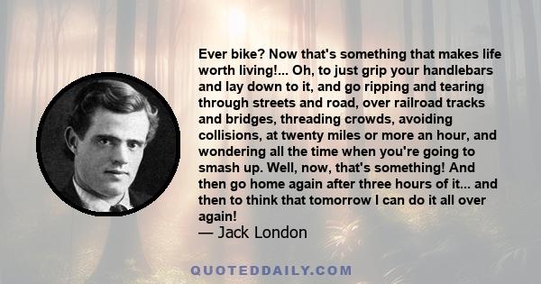 Ever bike? Now that's something that makes life worth living!... Oh, to just grip your handlebars and lay down to it, and go ripping and tearing through streets and road, over railroad tracks and bridges, threading