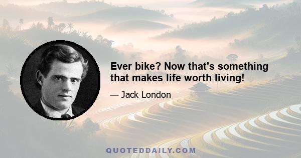 Ever bike? Now that's something that makes life worth living!