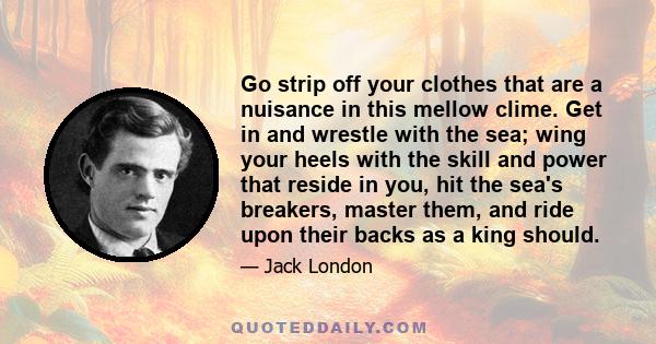 Go strip off your clothes that are a nuisance in this mellow clime. Get in and wrestle with the sea; wing your heels with the skill and power that reside in you, hit the sea's breakers, master them, and ride upon their