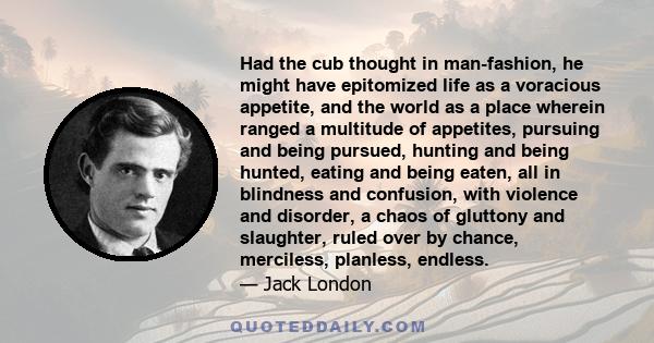 Had the cub thought in man-fashion, he might have epitomized life as a voracious appetite, and the world as a place wherein ranged a multitude of appetites, pursuing and being pursued, hunting and being hunted, eating