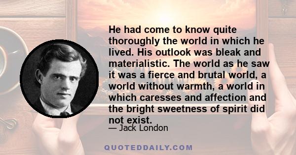 He had come to know quite thoroughly the world in which he lived. His outlook was bleak and materialistic. The world as he saw it was a fierce and brutal world, a world without warmth, a world in which caresses and