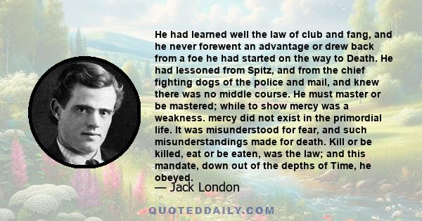 He had learned well the law of club and fang, and he never forewent an advantage or drew back from a foe he had started on the way to Death. He had lessoned from Spitz, and from the chief fighting dogs of the police and 