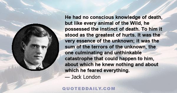 He had no conscious knowledge of death, but like every animal of the Wild, he possessed the instinct of death. To him it stood as the greatest of hurts. It was the very essence of the unknown; it was the sum of the