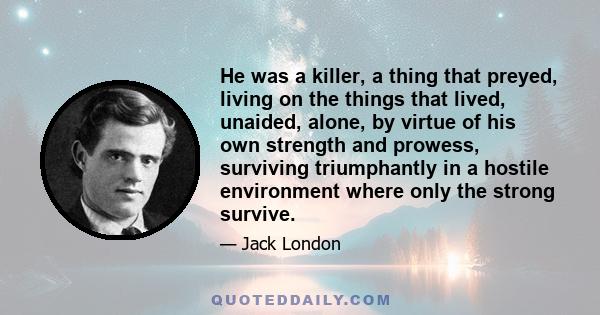 He was a killer, a thing that preyed, living on the things that lived, unaided, alone, by virtue of his own strength and prowess, surviving triumphantly in a hostile environment where only the strong survive.