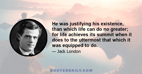 He was justifying his existence, than which life can do no greater; for life achieves its summit when it does to the uttermost that which it was equipped to do.