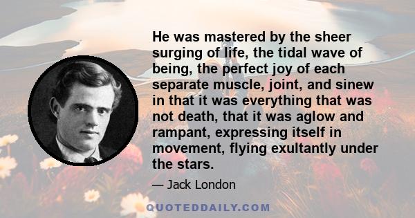 He was mastered by the sheer surging of life, the tidal wave of being, the perfect joy of each separate muscle, joint, and sinew in that it was everything that was not death, that it was aglow and rampant, expressing