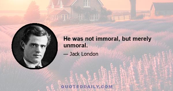 He was not immoral, but merely unmoral.