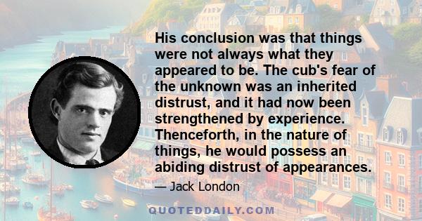 His conclusion was that things were not always what they appeared to be. The cub's fear of the unknown was an inherited distrust, and it had now been strengthened by experience. Thenceforth, in the nature of things, he