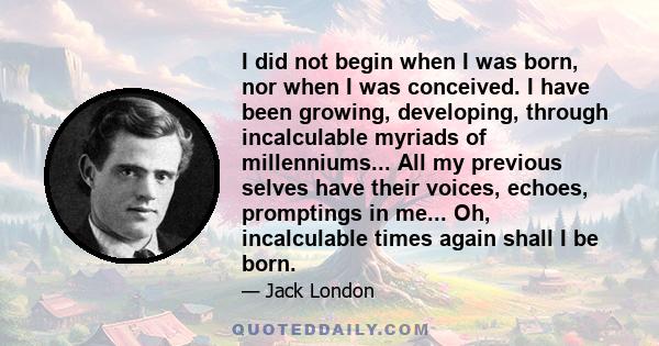 I did not begin when I was born, nor when I was conceived. I have been growing, developing, through incalculable myriads of millenniums... All my previous selves have their voices, echoes, promptings in me... Oh,