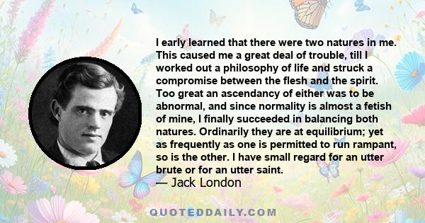 I early learned that there were two natures in me. This caused me a great deal of trouble, till I worked out a philosophy of life and struck a compromise between the flesh and the spirit. Too great an ascendancy of