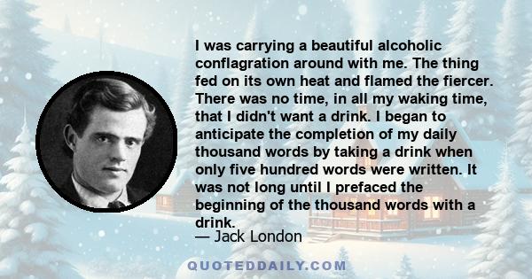 I was carrying a beautiful alcoholic conflagration around with me. The thing fed on its own heat and flamed the fiercer. There was no time, in all my waking time, that I didn't want a drink. I began to anticipate the