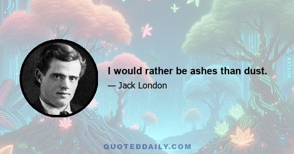 I would rather be ashes than dust.