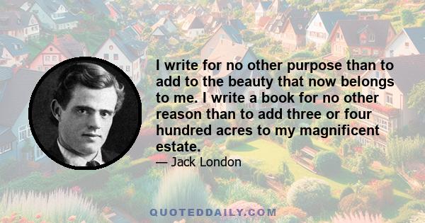 I write for no other purpose than to add to the beauty that now belongs to me. I write a book for no other reason than to add three or four hundred acres to my magnificent estate.