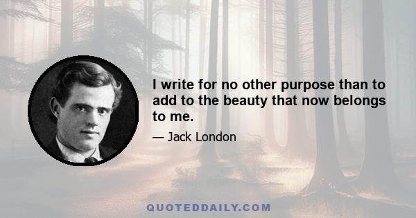 I write for no other purpose than to add to the beauty that now belongs to me.