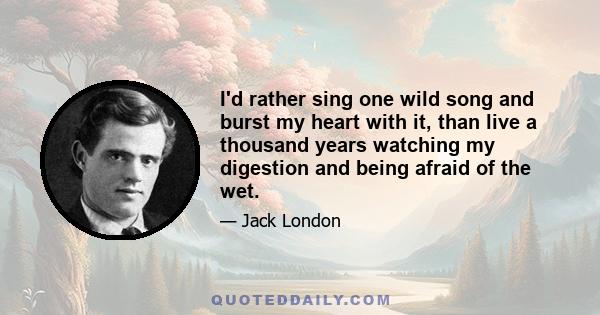 I'd rather sing one wild song and burst my heart with it, than live a thousand years watching my digestion and being afraid of the wet.