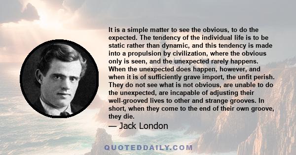 It is a simple matter to see the obvious, to do the expected. The tendency of the individual life is to be static rather than dynamic, and this tendency is made into a propulsion by civilization, where the obvious only