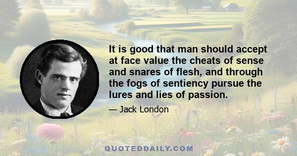 It is good that man should accept at face value the cheats of sense and snares of flesh, and through the fogs of sentiency pursue the lures and lies of passion.