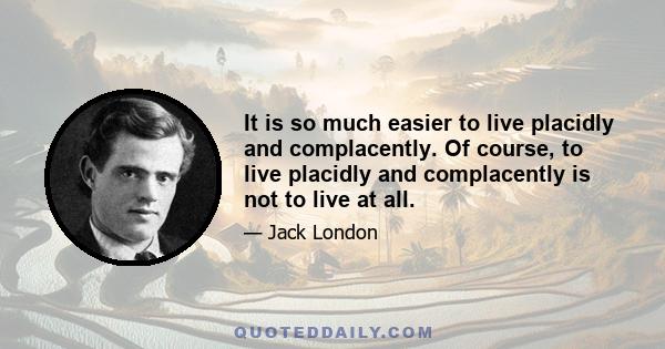 It is so much easier to live placidly and complacently. Of course, to live placidly and complacently is not to live at all.