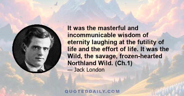 It was the masterful and incommunicable wisdom of eternity laughing at the futility of life and the effort of life. It was the Wild, the savage, frozen-hearted Northland Wild. (Ch.1)