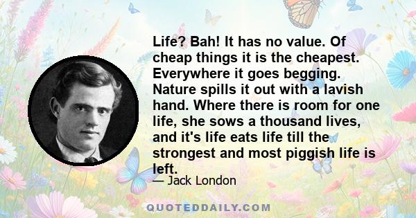 Life? Bah! It has no value. Of cheap things it is the cheapest. Everywhere it goes begging. Nature spills it out with a lavish hand. Where there is room for one life, she sows a thousand lives, and it's life eats life