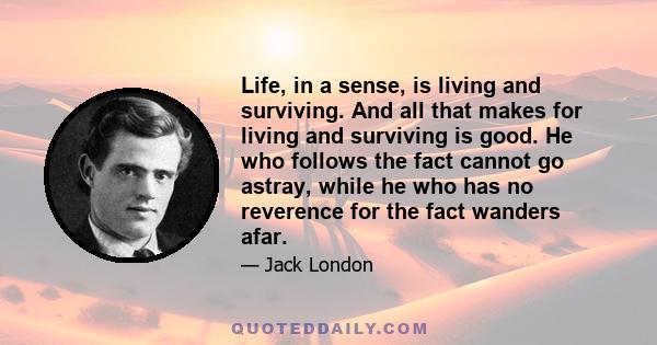 Life, in a sense, is living and surviving. And all that makes for living and surviving is good. He who follows the fact cannot go astray, while he who has no reverence for the fact wanders afar.