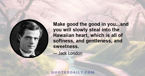 Make good the good in you...and you will slowly steal into the Hawaiian heart, which is all of softness, and gentleness, and sweetness.