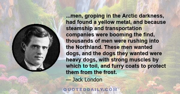 ...men, groping in the Arctic darkness, had found a yellow metal, and because steamship and transportation companies were booming the find, thousands of men were rushing into the Northland. These men wanted dogs, and